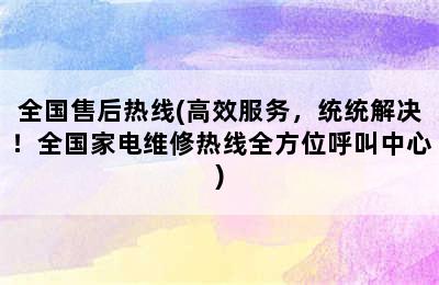 全国售后热线(高效服务，统统解决！全国家电维修热线全方位呼叫中心)