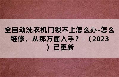 全自动洗衣机门锁不上怎么办-怎么维修，从那方面入手？-（2023）已更新