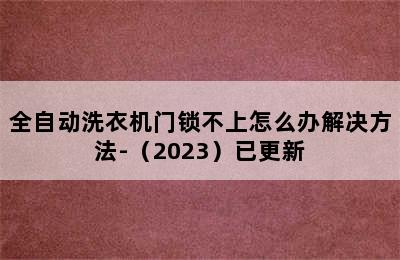 全自动洗衣机门锁不上怎么办解决方法-（2023）已更新