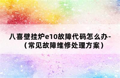 八喜壁挂炉e10故障代码怎么办-（常见故障维修处理方案）