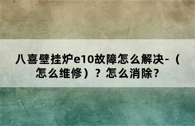 八喜壁挂炉e10故障怎么解决-（怎么维修）？怎么消除？