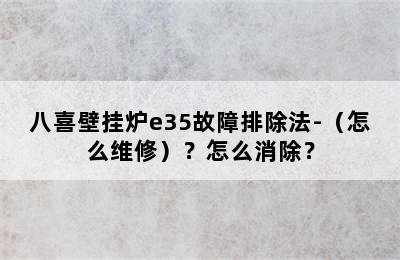 八喜壁挂炉e35故障排除法-（怎么维修）？怎么消除？