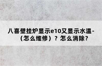 八喜壁挂炉显示e10又显示水温-（怎么维修）？怎么消除？