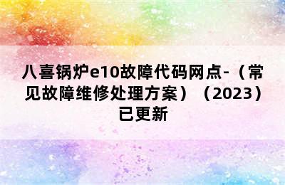 八喜锅炉e10故障代码网点-（常见故障维修处理方案）（2023）已更新