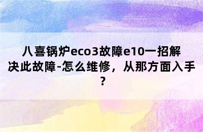 八喜锅炉eco3故障e10一招解决此故障-怎么维修，从那方面入手？