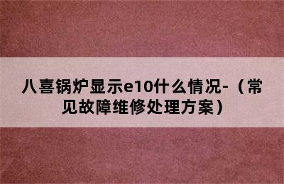 八喜锅炉显示e10什么情况-（常见故障维修处理方案）