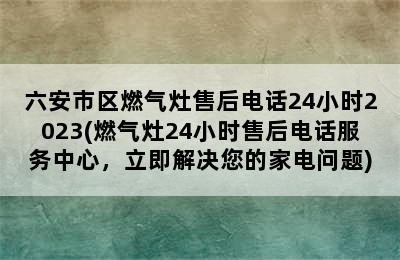 六安市区燃气灶售后电话24小时2023(燃气灶24小时售后电话服务中心，立即解决您的家电问题)