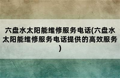 六盘水太阳能维修服务电话(六盘水太阳能维修服务电话提供的高效服务)