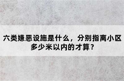 六类嫌恶设施是什么，分别指离小区多少米以内的才算？