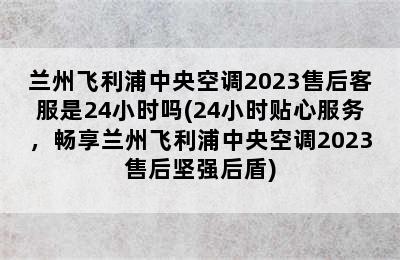 兰州飞利浦中央空调2023售后客服是24小时吗(24小时贴心服务，畅享兰州飞利浦中央空调2023售后坚强后盾)