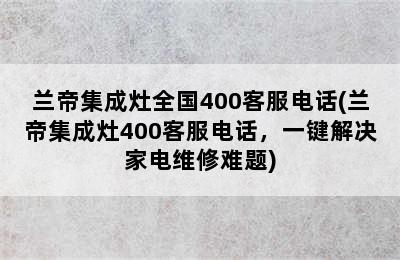 兰帝集成灶全国400客服电话(兰帝集成灶400客服电话，一键解决家电维修难题)