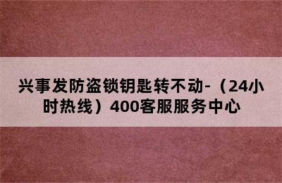 兴事发防盗锁钥匙转不动-（24小时热线）400客服服务中心