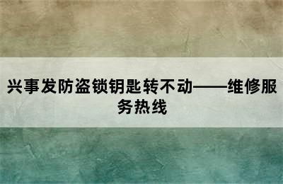 兴事发防盗锁钥匙转不动——维修服务热线