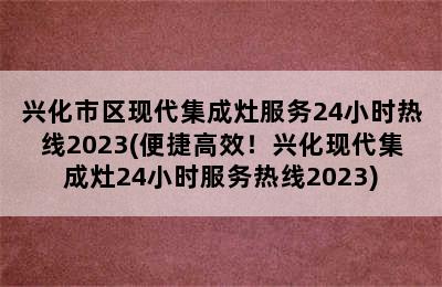 兴化市区现代集成灶服务24小时热线2023(便捷高效！兴化现代集成灶24小时服务热线2023)