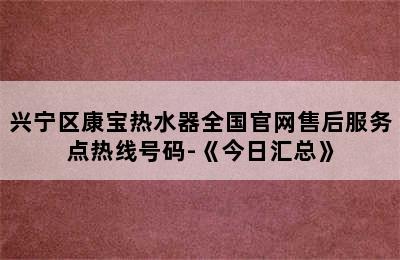 兴宁区康宝热水器全国官网售后服务点热线号码-《今日汇总》