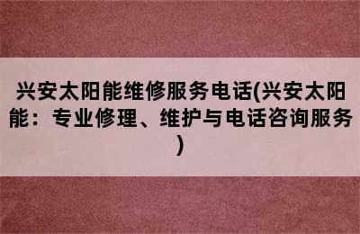 兴安太阳能维修服务电话(兴安太阳能：专业修理、维护与电话咨询服务)