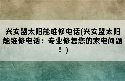 兴安盟太阳能维修电话(兴安盟太阳能维修电话：专业修复您的家电问题！)