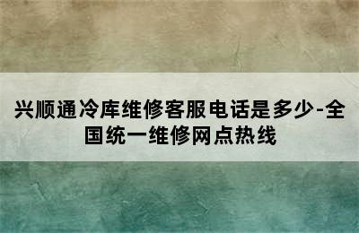 兴顺通冷库维修客服电话是多少-全国统一维修网点热线