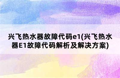 兴飞热水器故障代码e1(兴飞热水器E1故障代码解析及解决方案)