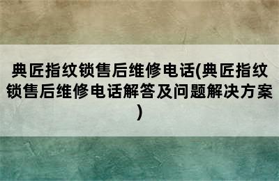 典匠指纹锁售后维修电话(典匠指纹锁售后维修电话解答及问题解决方案)