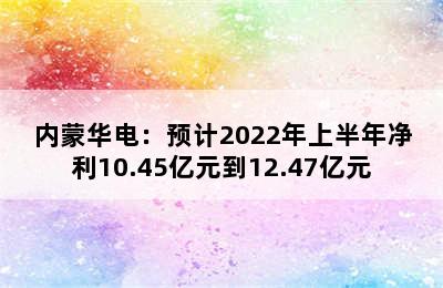 内蒙华电：预计2022年上半年净利10.45亿元到12.47亿元