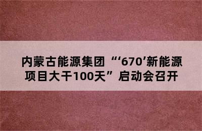 内蒙古能源集团“‘670’新能源项目大干100天”启动会召开