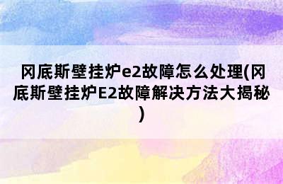 冈底斯壁挂炉e2故障怎么处理(冈底斯壁挂炉E2故障解决方法大揭秘)