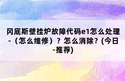 冈底斯壁挂炉故障代码e1怎么处理-（怎么维修）？怎么消除？(今日-推荐)