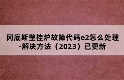 冈底斯壁挂炉故障代码e2怎么处理-解决方法（2023）已更新