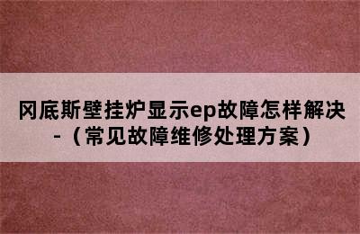 冈底斯壁挂炉显示ep故障怎样解决-（常见故障维修处理方案）