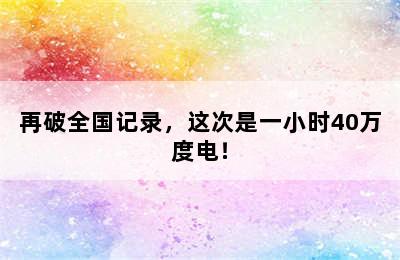 再破全国记录，这次是一小时40万度电！