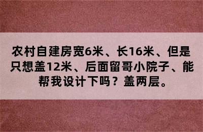 农村自建房宽6米、长16米、但是只想盖12米、后面留哥小院子、能帮我设计下吗？盖两层。