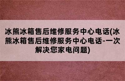 冰熊冰箱售后维修服务中心电话(冰熊冰箱售后维修服务中心电话-一次解决您家电问题)