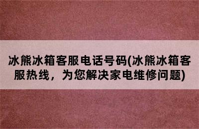 冰熊冰箱客服电话号码(冰熊冰箱客服热线，为您解决家电维修问题)