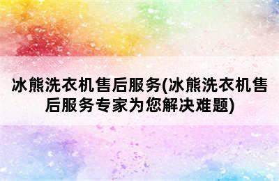 冰熊洗衣机售后服务(冰熊洗衣机售后服务专家为您解决难题)