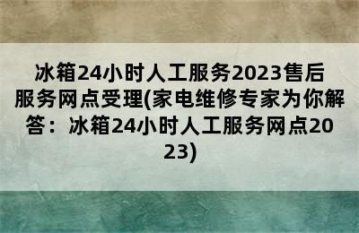 冰箱24小时人工服务2023售后服务网点受理(家电维修专家为你解答：冰箱24小时人工服务网点2023)