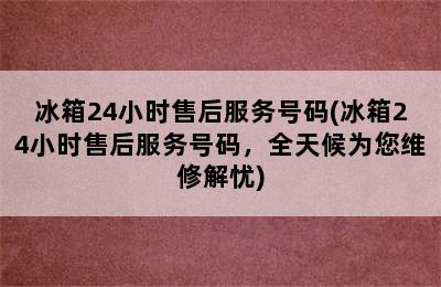 冰箱24小时售后服务号码(冰箱24小时售后服务号码，全天候为您维修解忧)