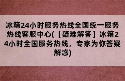 冰箱24小时服务热线全国统一服务热线客服中心(【疑难解答】冰箱24小时全国服务热线，专家为你答疑解惑)