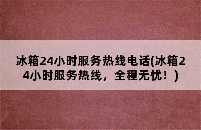 冰箱24小时服务热线电话(冰箱24小时服务热线，全程无忧！)