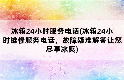 冰箱24小时服务电话(冰箱24小时维修服务电话，故障疑难解答让您尽享冰爽)