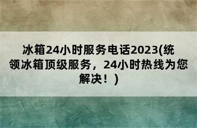 冰箱24小时服务电话2023(统领冰箱顶级服务，24小时热线为您解决！)