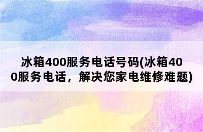 冰箱400服务电话号码(冰箱400服务电话，解决您家电维修难题)