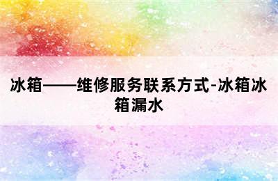 冰箱——维修服务联系方式-冰箱冰箱漏水