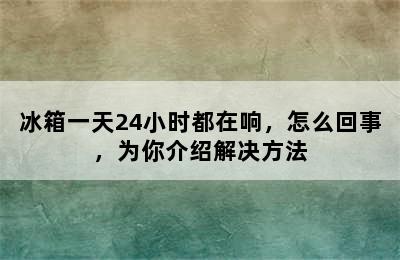 冰箱一天24小时都在响，怎么回事，为你介绍解决方法