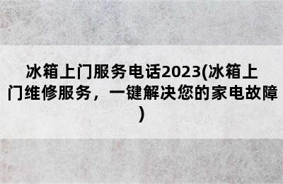 冰箱上门服务电话2023(冰箱上门维修服务，一键解决您的家电故障)