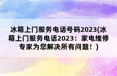 冰箱上门服务电话号码2023(冰箱上门服务电话2023：家电维修专家为您解决所有问题！)