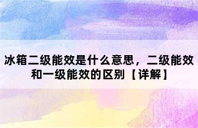 冰箱二级能效是什么意思，二级能效和一级能效的区别【详解】