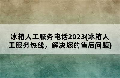 冰箱人工服务电话2023(冰箱人工服务热线，解决您的售后问题)