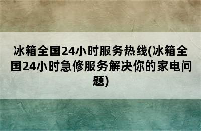 冰箱全国24小时服务热线(冰箱全国24小时急修服务解决你的家电问题)