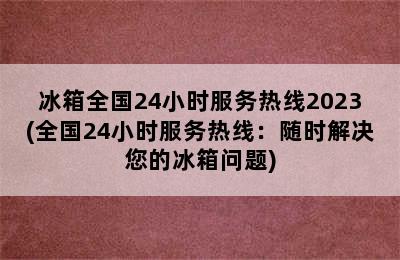 冰箱全国24小时服务热线2023(全国24小时服务热线：随时解决您的冰箱问题)